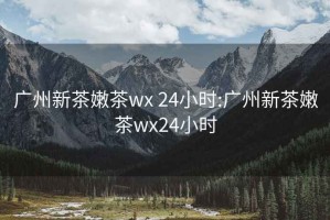 廣州新茶嫩茶wx 24小時:廣州新茶嫩茶wx24小時