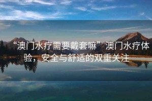 “澳門水療需要戴套嘛”澳門水療體驗，安全與舒適的雙重關(guān)注
