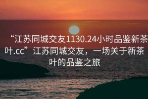 “江蘇同城交友1130.24小時品鑒新茶葉.cc”江蘇同城交友，一場關于新茶葉的品鑒之旅