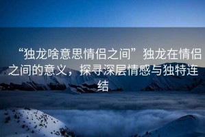 “獨(dú)龍啥意思情侶之間”獨(dú)龍?jiān)谇閭H之間的意義，探尋深層情感與獨(dú)特連結(jié)
