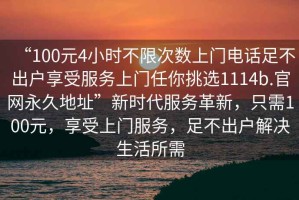 “100元4小時不限次數(shù)上門電話足不出戶享受服務(wù)上門任你挑選1114b.官網(wǎng)永久地址”新時代服務(wù)革新，只需100元，享受上門服務(wù)，足不出戶解決生活所需