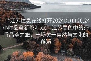 “江蘇性息在線打開2024DD1126.24小時(shí)品鑒新茶葉.cc”江蘇春色中的茶香品鑒之旅，一場(chǎng)關(guān)于自然與文化的邂逅