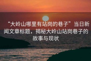 “大嶺山哪里有站崗的巷子”當(dāng)日新聞文章標(biāo)題，揭秘大嶺山站崗巷子的故事與現(xiàn)狀