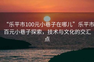 “樂(lè)平市100元小巷子在哪兒”樂(lè)平市百元小巷子探索，技術(shù)與文化的交匯點(diǎn)