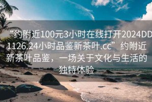 “約附近100元3小時在線打開2024DD1126.24小時品鑒新茶葉.cc”約附近新茶葉品鑒，一場關(guān)于文化與生活的獨特體驗