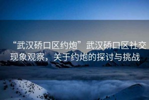 “武漢硚口區(qū)約炮”武漢硚口區(qū)社交現(xiàn)象觀察，關(guān)于約炮的探討與挑戰(zhàn)