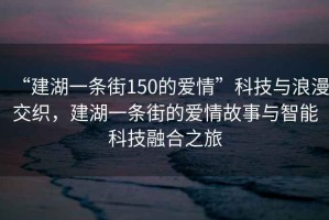 “建湖一條街150的愛情”科技與浪漫交織，建湖一條街的愛情故事與智能科技融合之旅