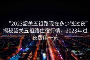 “2023韶關(guān)五祖路現(xiàn)在多少錢過夜”揭秘韶關(guān)五祖路住宿行情，2023年過夜費用一覽