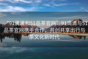 “91滴滴和51品茶官網(wǎng)”91滴滴與51品茶官網(wǎng)攜手合作，共創(chuàng)共享出行與茶文化新時代