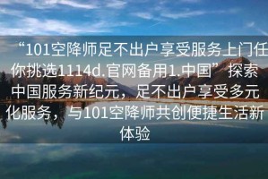 “101空降師足不出戶享受服務(wù)上門任你挑選1114d.官網(wǎng)備用1.中國”探索中國服務(wù)新紀(jì)元，足不出戶享受多元化服務(wù)，與101空降師共創(chuàng)便捷生活新體驗