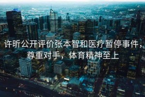 許昕公開評價張本智和醫(yī)療暫停事件，尊重對手，體育精神至上