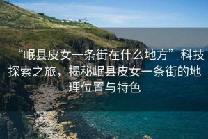 “岷縣皮女一條街在什么地方”科技探索之旅，揭秘岷縣皮女一條街的地理位置與特色