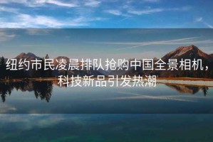 紐約市民凌晨排隊(duì)搶購(gòu)中國(guó)全景相機(jī)，科技新品引發(fā)熱潮