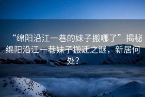 “綿陽沿江一巷的妹子搬哪了”揭秘綿陽沿江一巷妹子搬遷之謎，新居何處？