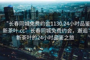 “長(zhǎng)春同城免費(fèi)約會(huì)1130.24小時(shí)品鑒新茶葉.cc”長(zhǎng)春同城免費(fèi)約會(huì)，邂逅新茶葉的24小時(shí)品鑒之旅