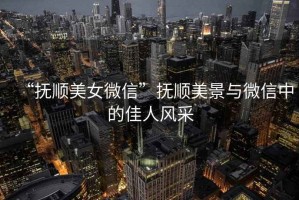 “撫順美女微信”撫順美景與微信中的佳人風(fēng)采