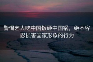 警惕藝人吃中國(guó)飯?jiān)抑袊?guó)鍋，絕不容忍損害國(guó)家形象的行為