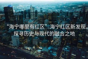 “海寧哪里有紅區(qū)”海寧紅區(qū)新發(fā)現(xiàn)，探尋歷史與現(xiàn)代的融合之地