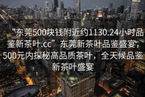 “東莞500塊錢附近約1130.24小時(shí)品鑒新茶葉.cc”東莞新茶葉品鑒盛宴，500元內(nèi)探秘高品質(zhì)茶葉，全天候品鑒新茶葉盛宴