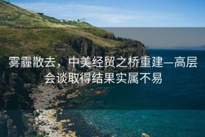 霧霾散去，中美經(jīng)貿(mào)之橋重建—高層會談取得結(jié)果實屬不易