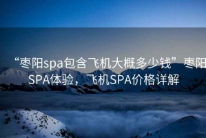 “棗陽(yáng)spa包含飛機(jī)大概多少錢(qián)”棗陽(yáng)SPA體驗(yàn)，飛機(jī)SPA價(jià)格詳解