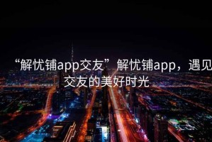 “解憂鋪app交友”解憂鋪app，遇見交友的美好時(shí)光