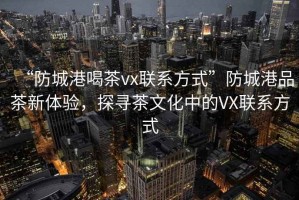 “防城港喝茶vx聯(lián)系方式”防城港品茶新體驗(yàn)，探尋茶文化中的VX聯(lián)系方式