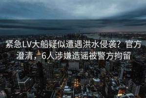 緊急LV大船疑似遭遇洪水侵襲？官方澄清，6人涉嫌造謠被警方拘留