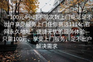 “100元4小時不限次數(shù)上門電話足不出戶享受服務(wù)上門任你挑選1114c.官網(wǎng)永久地址”便捷無憂的服務(wù)體驗(yàn)—只需100元，享受上門服務(wù)，足不出戶解決需求