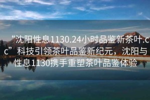 “沈陽性息1130.24小時(shí)品鑒新茶葉.cc”科技引領(lǐng)茶葉品鑒新紀(jì)元，沈陽與性息1130攜手重塑茶葉品鑒體驗(yàn)