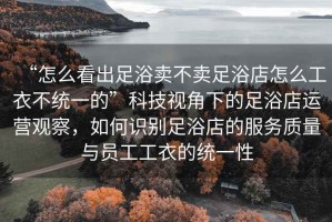 “怎么看出足浴賣不賣足浴店怎么工衣不統(tǒng)一的”科技視角下的足浴店運(yùn)營觀察，如何識別足浴店的服務(wù)質(zhì)量與員工工衣的統(tǒng)一性