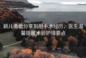 穎兒勇敢分享割膽手術(shù)經(jīng)歷，醫(yī)生溫馨提醒術(shù)后護理要點