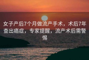 女子產后7個月做流產手術，術后7年查出癌癥，專家提醒，流產術后需警惕