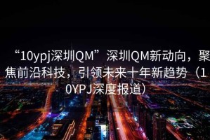 “10ypj深圳QM”深圳QM新動向，聚焦前沿科技，引領(lǐng)未來十年新趨勢（10YPJ深度報道）