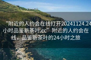 “附近的人約會在線打開20241124.24小時品鑒新茶葉.cc”附近的人約會在線，品鑒新茶葉的24小時之旅
