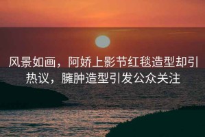風(fēng)景如畫，阿嬌上影節(jié)紅毯造型卻引熱議，臃腫造型引發(fā)公眾關(guān)注