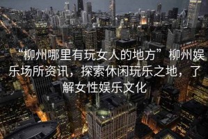“柳州哪里有玩女人的地方”柳州娛樂場(chǎng)所資訊，探索休閑玩樂之地，了解女性娛樂文化
