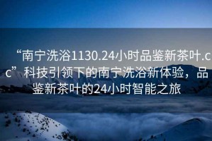 “南寧洗浴1130.24小時品鑒新茶葉.cc”科技引領(lǐng)下的南寧洗浴新體驗，品鑒新茶葉的24小時智能之旅