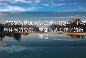 “成都品茶90分鐘工作室QQ號”科技與休閑的交融，成都品茶工作室的新體驗