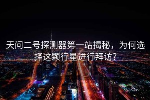 天問(wèn)二號(hào)探測(cè)器第一站揭秘，為何選擇這顆行星進(jìn)行拜訪？