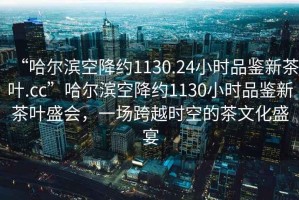 “哈爾濱空降約1130.24小時(shí)品鑒新茶葉.cc”哈爾濱空降約1130小時(shí)品鑒新茶葉盛會(huì)，一場(chǎng)跨越時(shí)空的茶文化盛宴