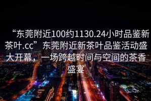 “東莞附近100約1130.24小時品鑒新茶葉.cc”東莞附近新茶葉品鑒活動盛大開幕，一場跨越時間與空間的茶香盛宴