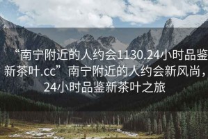 “南寧附近的人約會(huì)1130.24小時(shí)品鑒新茶葉.cc”南寧附近的人約會(huì)新風(fēng)尚，24小時(shí)品鑒新茶葉之旅