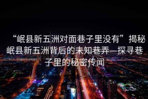 “岷縣新五洲對(duì)面巷子里沒有”揭秘岷縣新五洲背后的未知巷弄—探尋巷子里的秘密傳聞