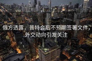 俄方透露，普特會后不預(yù)期簽署文件，外交動向引發(fā)關(guān)注