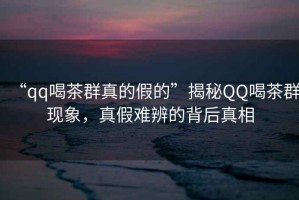“qq喝茶群真的假的”揭秘QQ喝茶群現(xiàn)象，真假難辨的背后真相