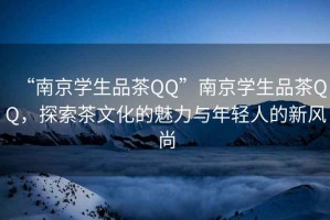 “南京學(xué)生品茶QQ”南京學(xué)生品茶QQ，探索茶文化的魅力與年輕人的新風(fēng)尚