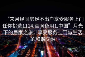 “來月經(jīng)同房足不出戶享受服務(wù)上門任你挑選1114.官網(wǎng)備用1.中國”月光下的居家之旅，享受服務(wù)上門與生活的和諧交融