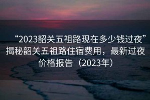 “2023韶關(guān)五祖路現(xiàn)在多少錢過夜”揭秘韶關(guān)五祖路住宿費用，最新過夜價格報告（2023年）