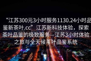 “江蘇300元3小時服務1130.24小時品鑒新茶葉.cc”江蘇新科技體驗，探索茶葉品鑒的極致服務—江蘇3小時體驗之旅與全天候茶葉品鑒系統(tǒng)